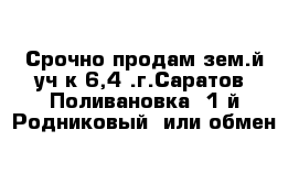 Срочно продам зем.й уч-к 6,4 .г.Саратов  Поливановка  1-й Родниковый  или обмен